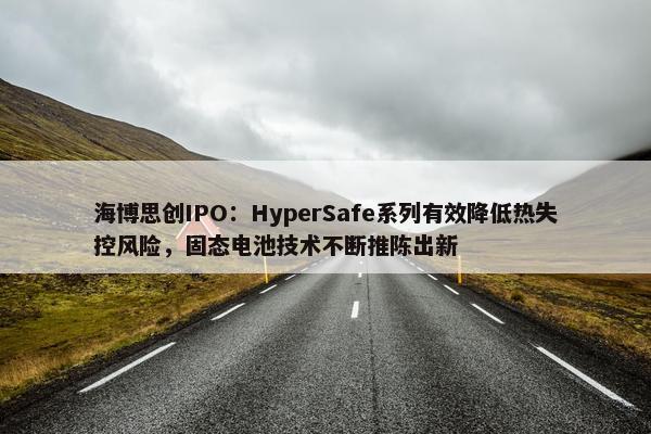 海博思创IPO：HyperSafe系列有效降低热失控风险，固态电池技术不断推陈出新