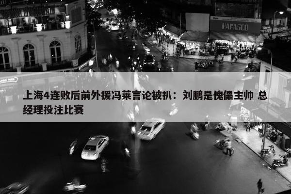 上海4连败后前外援冯莱言论被扒：刘鹏是傀儡主帅 总经理投注比赛