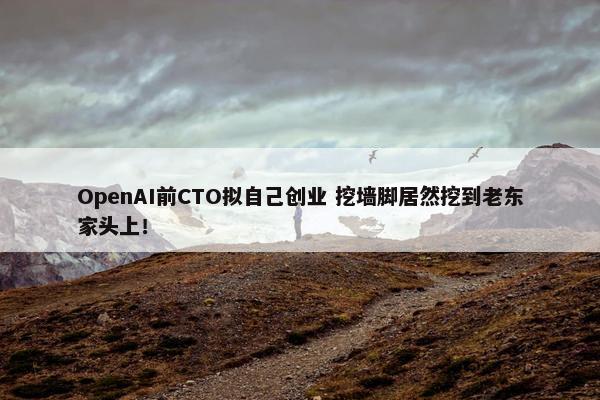 OpenAI前CTO拟自己创业 挖墙脚居然挖到老东家头上！