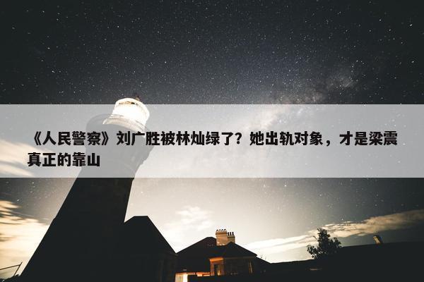 《人民警察》刘广胜被林灿绿了？她出轨对象，才是梁震真正的靠山