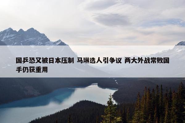 国乒恐又被日本压制 马琳选人引争议 两大外战常败国手仍获重用