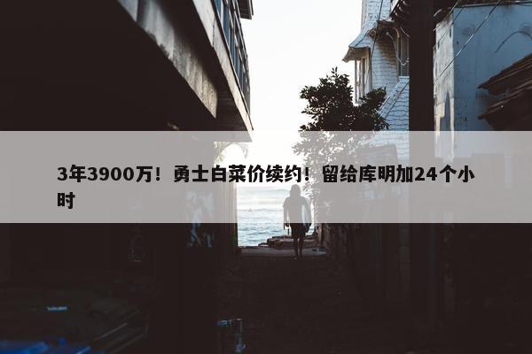 3年3900万！勇士白菜价续约！留给库明加24个小时