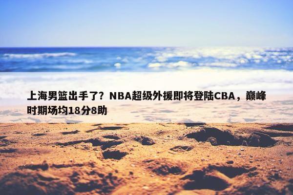 上海男篮出手了？NBA超级外援即将登陆CBA，巅峰时期场均18分8助