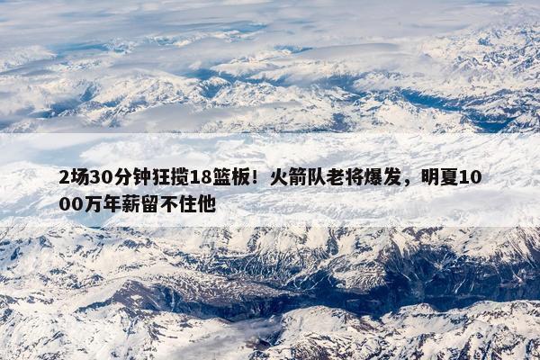 2场30分钟狂揽18篮板！火箭队老将爆发，明夏1000万年薪留不住他