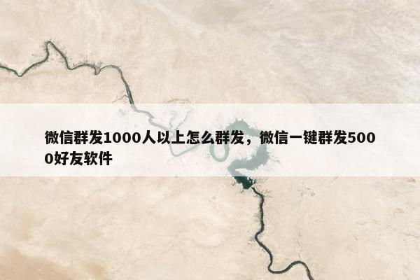 微信群发1000人以上怎么群发，微信一键群发5000好友软件