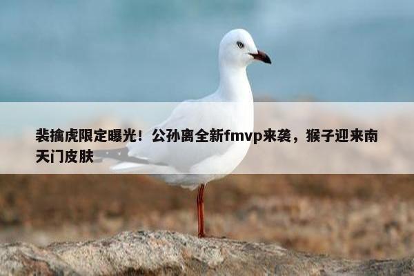 裴擒虎限定曝光！公孙离全新fmvp来袭，猴子迎来南天门皮肤