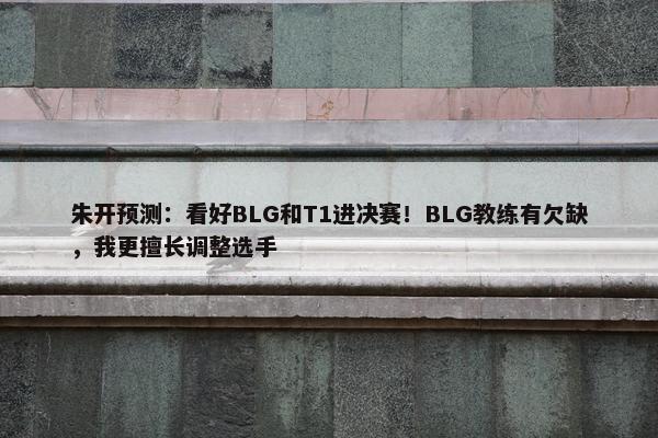 朱开预测：看好BLG和T1进决赛！BLG教练有欠缺，我更擅长调整选手