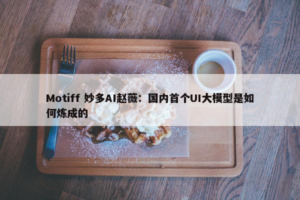 Motiff 妙多AI赵薇：国内首个UI大模型是如何炼成的