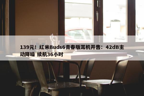 139元！红米Buds6青春版耳机开售：42dB主动降噪 续航36小时