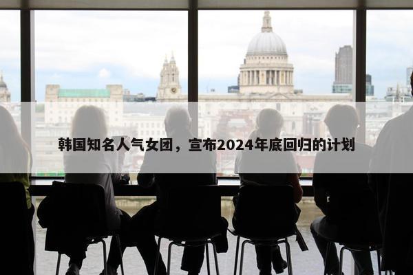 韩国知名人气女团，宣布2024年底回归的计划