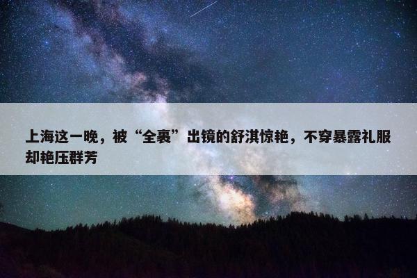 上海这一晚，被“全裹”出镜的舒淇惊艳，不穿暴露礼服却艳压群芳