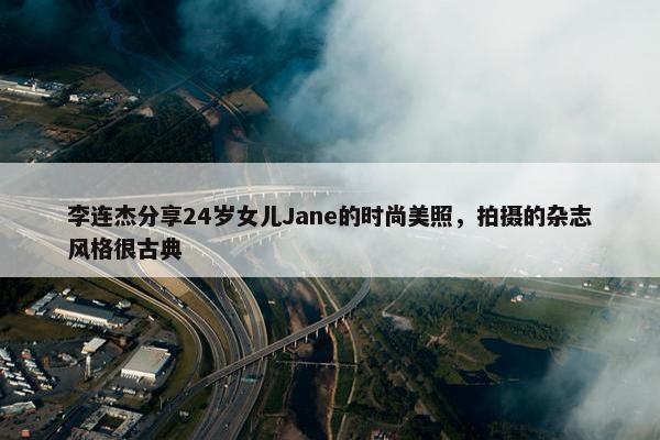 李连杰分享24岁女儿Jane的时尚美照，拍摄的杂志风格很古典