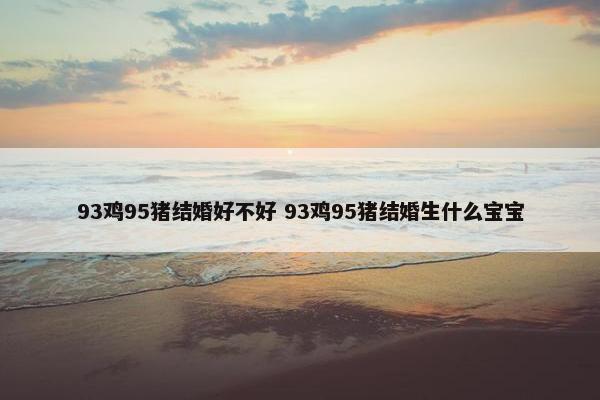 93鸡95猪结婚好不好 93鸡95猪结婚生什么宝宝