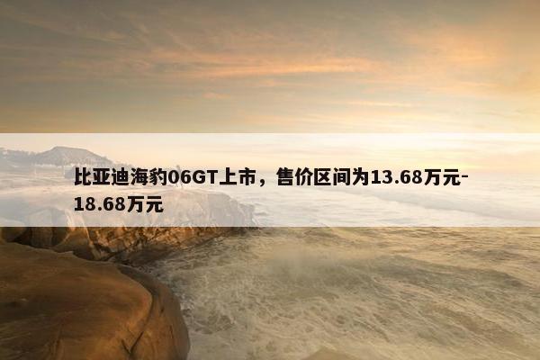 比亚迪海豹06GT上市，售价区间为13.68万元-18.68万元