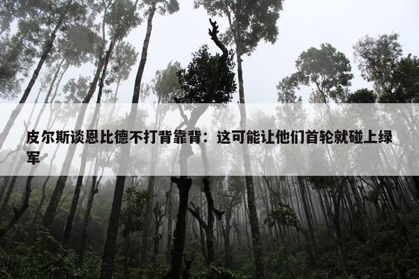 皮尔斯谈恩比德不打背靠背：这可能让他们首轮就碰上绿军