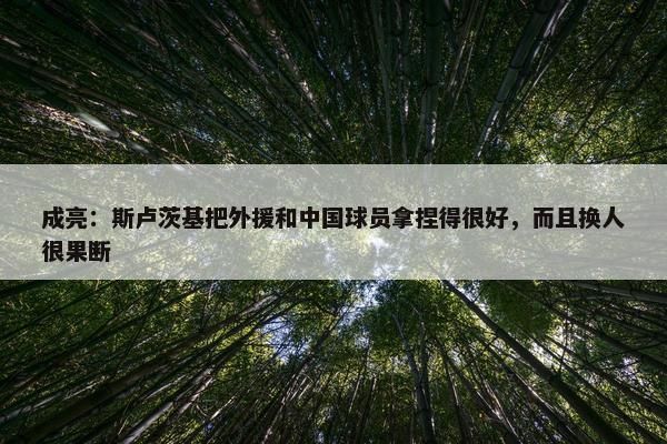 成亮：斯卢茨基把外援和中国球员拿捏得很好，而且换人很果断