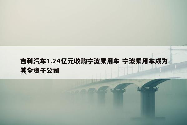 吉利汽车1.24亿元收购宁波乘用车 宁波乘用车成为其全资子公司