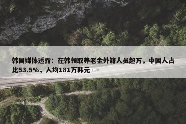 韩国媒体透露：在韩领取养老金外籍人员超万，中国人占比53.5%，人均181万韩元