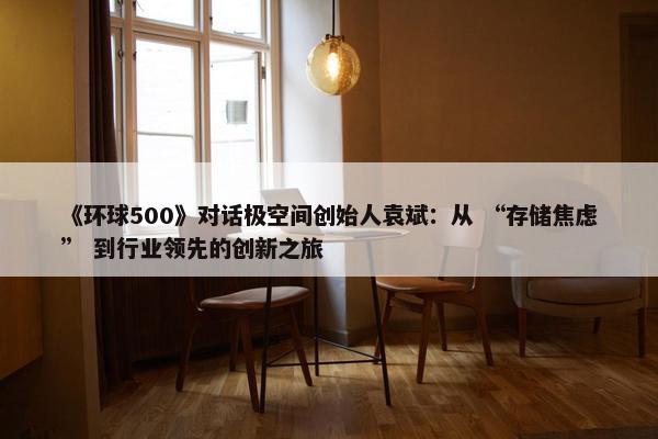 《环球500》对话极空间创始人袁斌：从 “存储焦虑” 到行业领先的创新之旅