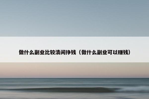 做什么副业比较清闲挣钱（做什么副业可以赚钱）