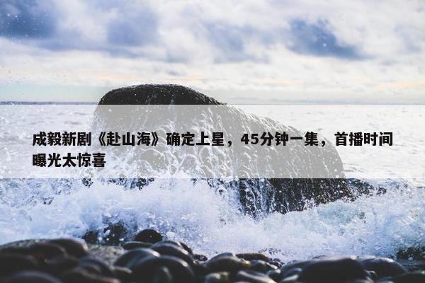 成毅新剧《赴山海》确定上星，45分钟一集，首播时间曝光太惊喜