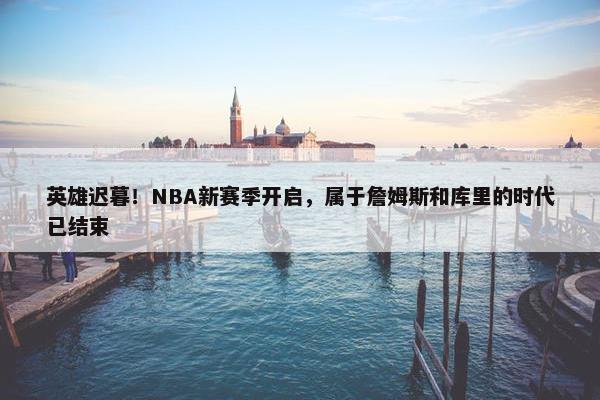 英雄迟暮！NBA新赛季开启，属于詹姆斯和库里的时代已结束