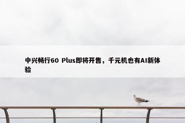 中兴畅行60 Plus即将开售，千元机也有AI新体验