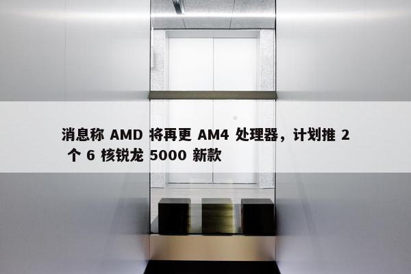 消息称 AMD 将再更 AM4 处理器，计划推 2 个 6 核锐龙 5000 新款