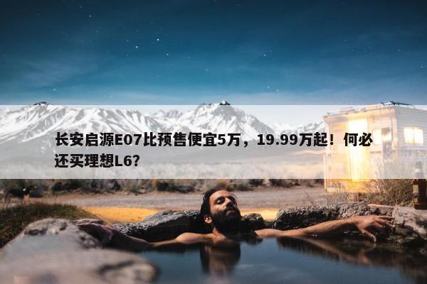 长安启源E07比预售便宜5万，19.99万起！何必还买理想L6？