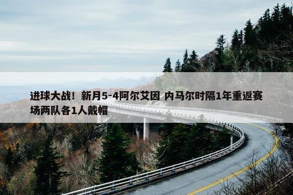 进球大战！新月5-4阿尔艾因 内马尔时隔1年重返赛场两队各1人戴帽