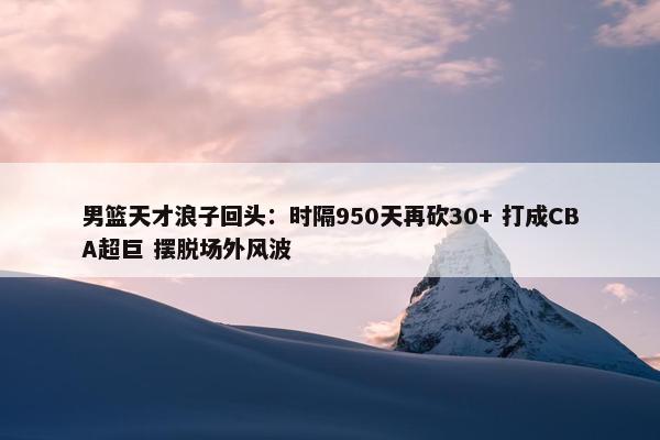 男篮天才浪子回头：时隔950天再砍30+ 打成CBA超巨 摆脱场外风波