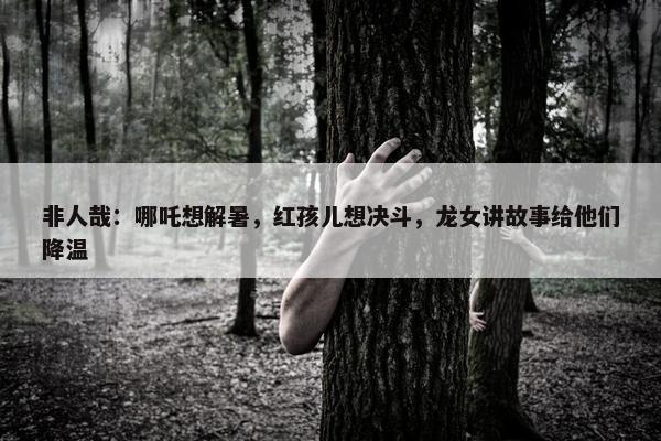 非人哉：哪吒想解暑，红孩儿想决斗，龙女讲故事给他们降温