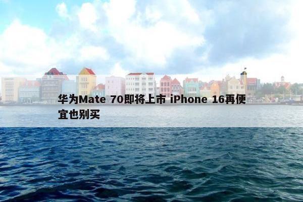 华为Mate 70即将上市 iPhone 16再便宜也别买