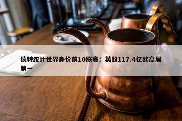 德转统计世界身价前10联赛：英超117.4亿欧高居第一