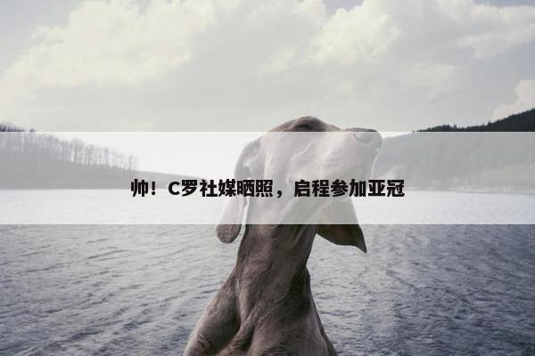 帅！C罗社媒晒照，启程参加亚冠