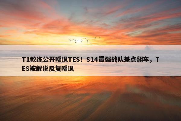 T1教练公开嘲讽TES！S14最强战队差点翻车，TES被解说反复嘲讽