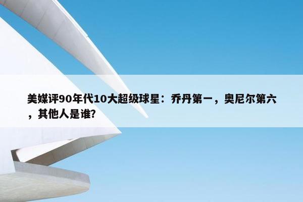 美媒评90年代10大超级球星：乔丹第一，奥尼尔第六，其他人是谁？