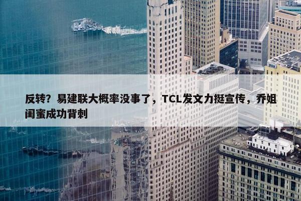 反转？易建联大概率没事了，TCL发文力挺宣传，乔姐闺蜜成功背刺