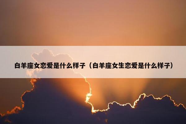 白羊座女恋爱是什么样子（白羊座女生恋爱是什么样子）