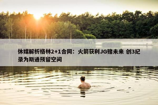 休媒解析格林2+1合同：火箭获利JG赌未来 创3纪录为斯通预留空间