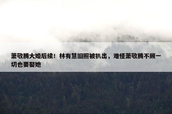 萧敬腾大婚后续！林有慧旧照被扒出，难怪萧敬腾不顾一切也要娶她