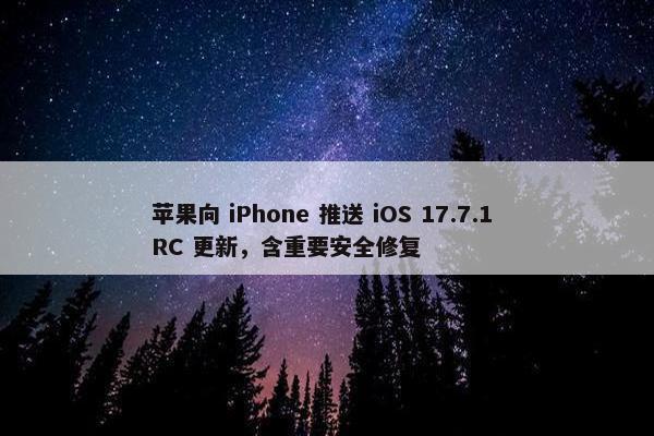 苹果向 iPhone 推送 iOS 17.7.1 RC 更新，含重要安全修复