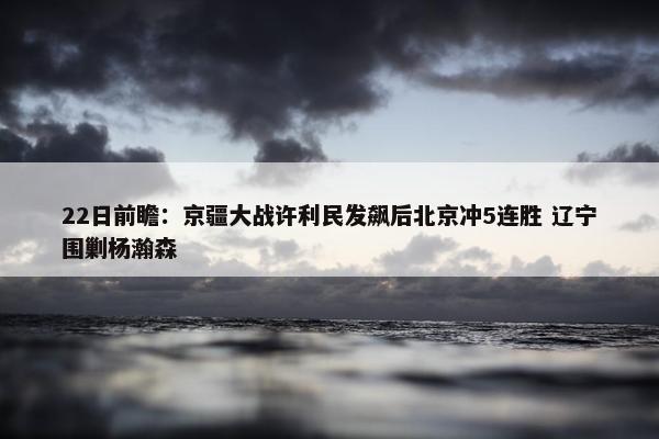 22日前瞻：京疆大战许利民发飙后北京冲5连胜 辽宁围剿杨瀚森