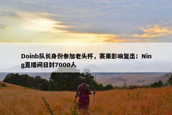 Doinb队长身份参加老头杯，赛果影响复出；Ning直播间日封7000人