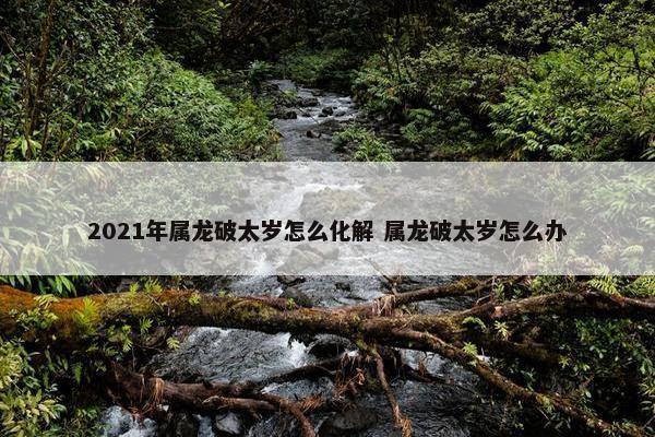 2021年属龙破太岁怎么化解 属龙破太岁怎么办