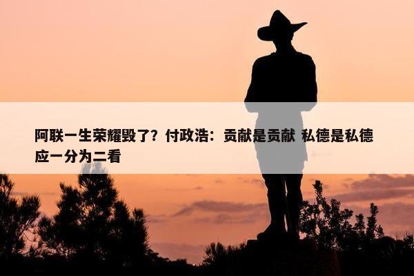 阿联一生荣耀毁了？付政浩：贡献是贡献 私德是私德 应一分为二看