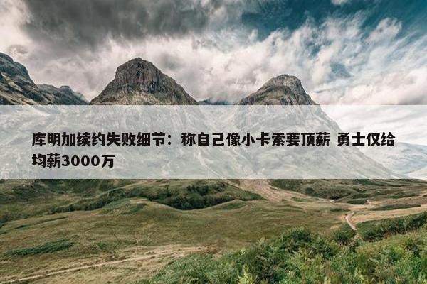 库明加续约失败细节：称自己像小卡索要顶薪 勇士仅给均薪3000万