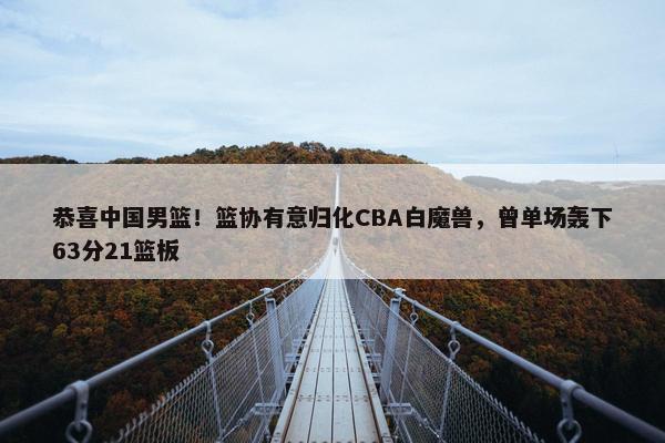 恭喜中国男篮！篮协有意归化CBA白魔兽，曾单场轰下63分21篮板