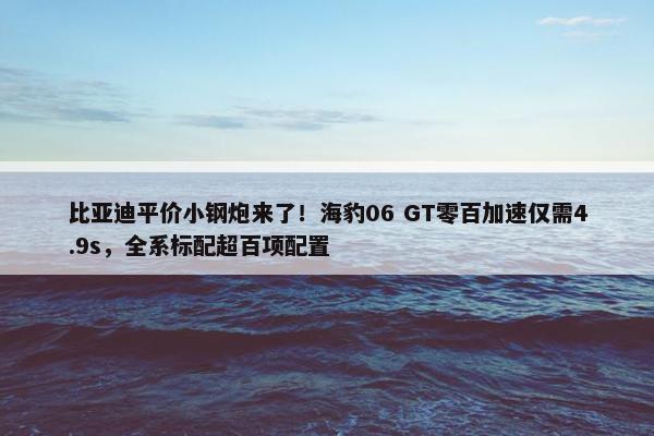 比亚迪平价小钢炮来了！海豹06 GT零百加速仅需4.9s，全系标配超百项配置