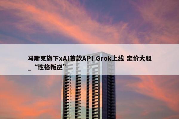 马斯克旗下xAI首款API Grok上线 定价大胆_“性格叛逆”